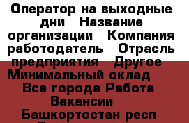 Оператор на выходные дни › Название организации ­ Компания-работодатель › Отрасль предприятия ­ Другое › Минимальный оклад ­ 1 - Все города Работа » Вакансии   . Башкортостан респ.,Баймакский р-н